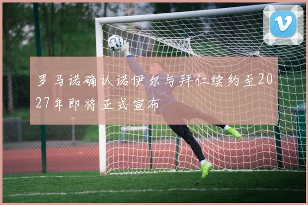 罗马诺确认诺伊尔与拜仁续约至2027年即将正式宣布