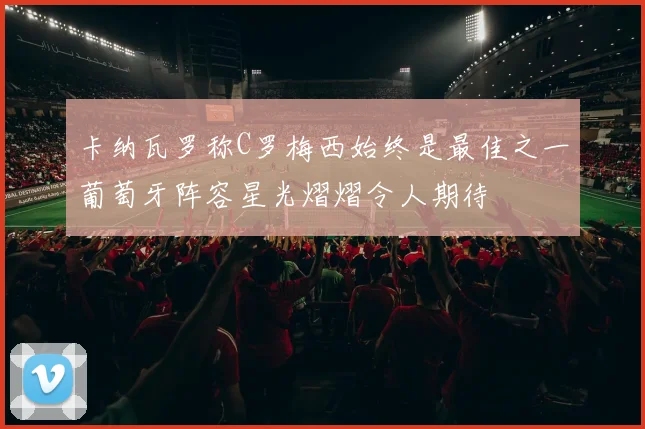 卡纳瓦罗称C罗梅西始终是最佳之一葡萄牙阵容星光熠熠令人期待