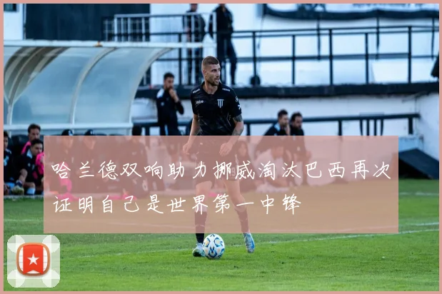 哈兰德双响助力挪威淘汰巴西再次证明自己是世界第一中锋