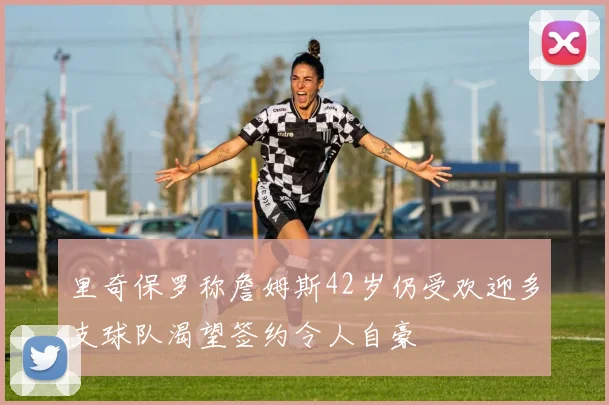 里奇保罗称詹姆斯42岁仍受欢迎多支球队渴望签约令人自豪