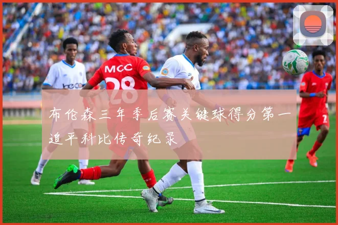 布伦森三年季后赛关键球得分第一追平科比传奇纪录