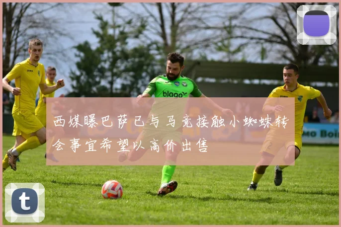西媒曝巴萨已与马竞接触小蜘蛛转会事宜希望以高价出售