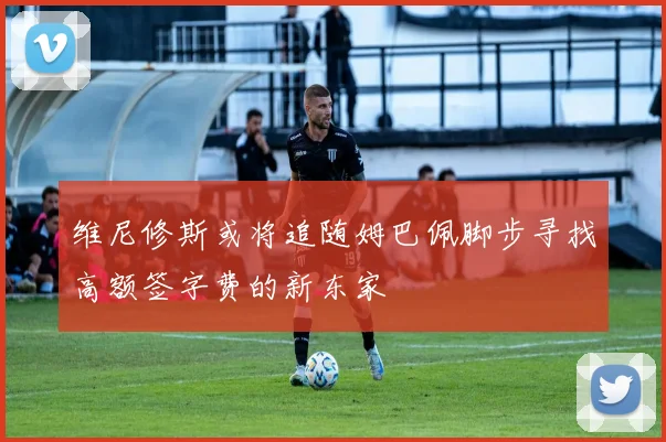 维尼修斯或将追随姆巴佩脚步寻找高额签字费的新东家