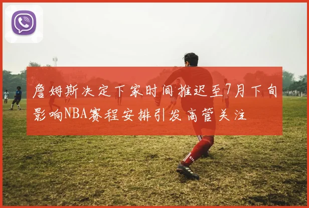 詹姆斯决定下家时间推迟至7月下旬影响NBA赛程安排引发高管关注