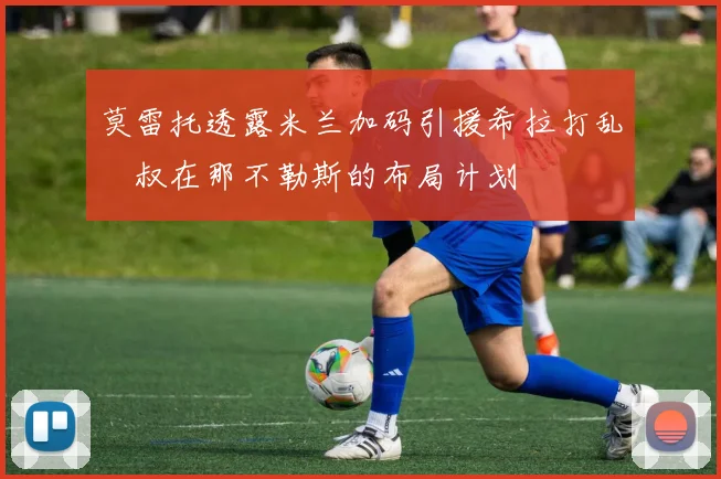 莫雷托透露米兰加码引援希拉打乱囧叔在那不勒斯的布局计划