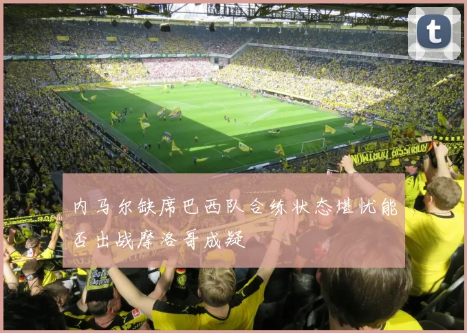内马尔缺席巴西队合练状态堪忧能否出战摩洛哥成疑