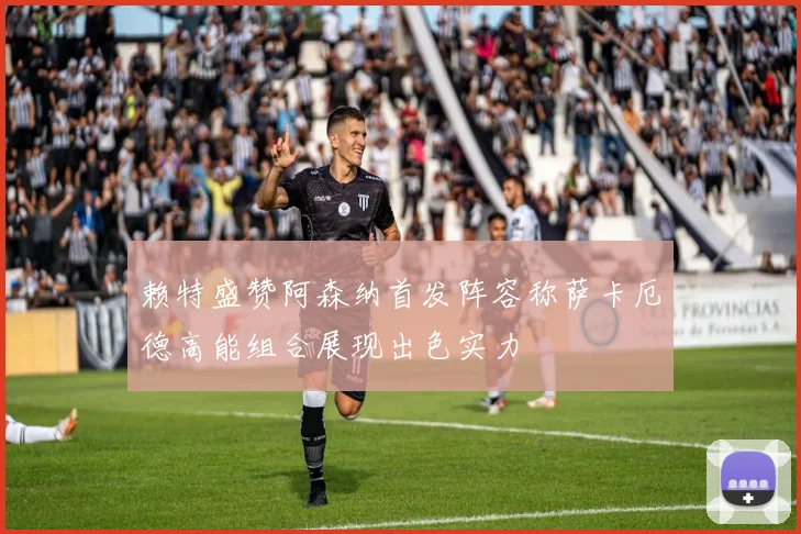 赖特盛赞阿森纳首发阵容称萨卡厄德高能组合展现出色实力