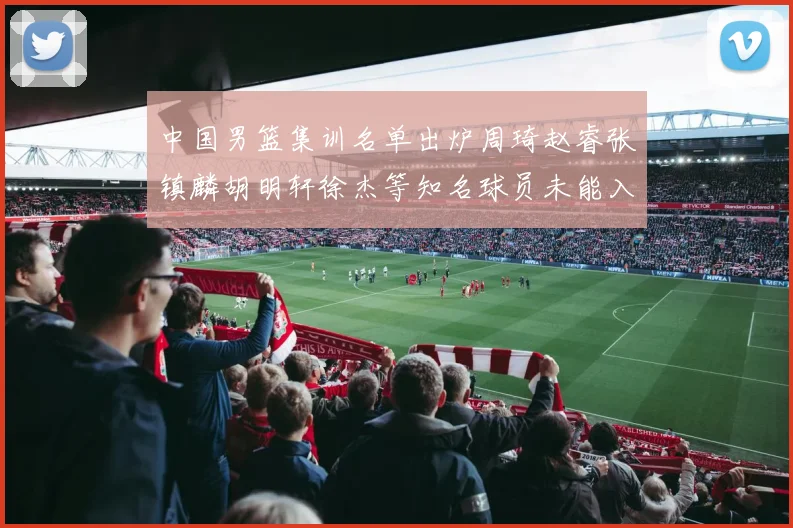 中国男篮集训名单出炉周琦赵睿张镇麟胡明轩徐杰等知名球员未能入选