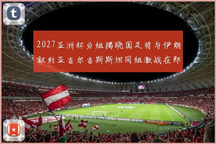 2027亚洲杯分组揭晓国足将与伊朗叙利亚吉尔吉斯斯坦同组激战在即